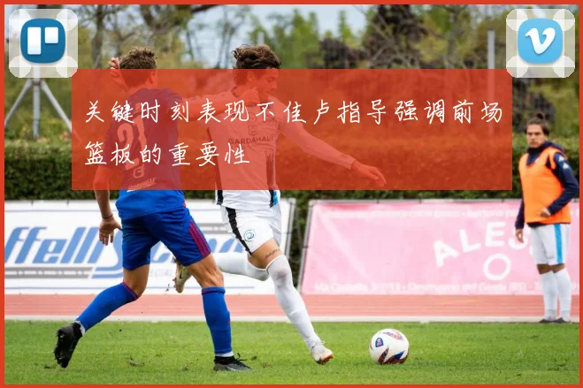 关键时刻表现不佳卢指导强调前场篮板的重要性
