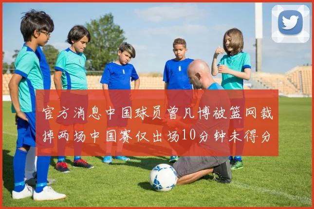官方消息中国球员曾凡博被篮网裁掉两场中国赛仅出场10分钟未得分