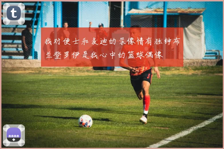 我对便士和麦迪的录像情有独钟布兰登罗伊是我心中的篮球偶像