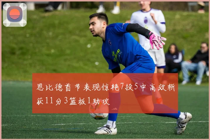 恩比德首节表现惊艳7投5中高效斩获11分3篮板1助攻