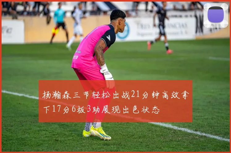 杨瀚森三节轻松出战21分钟高效拿下17分6板3助展现出色状态