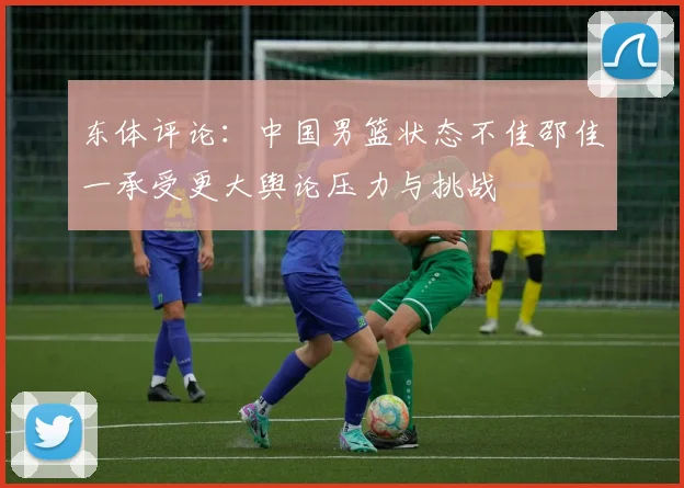 东体评论：中国男篮状态不佳邵佳一承受更大舆论压力与挑战