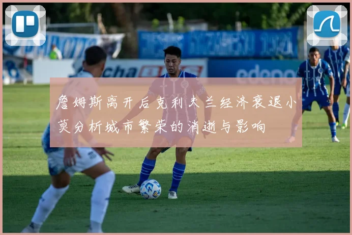 詹姆斯离开后克利夫兰经济衰退小莫分析城市繁荣的消逝与影响