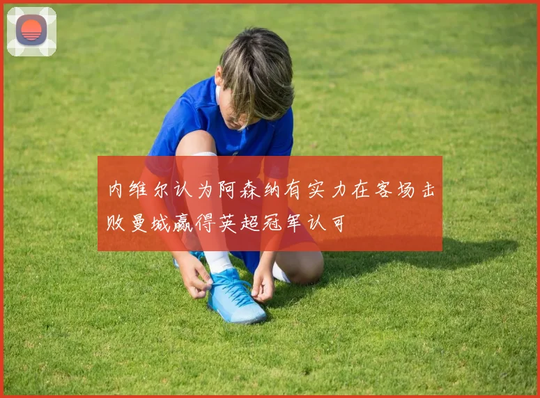 内维尔认为阿森纳有实力在客场击败曼城赢得英超冠军认可