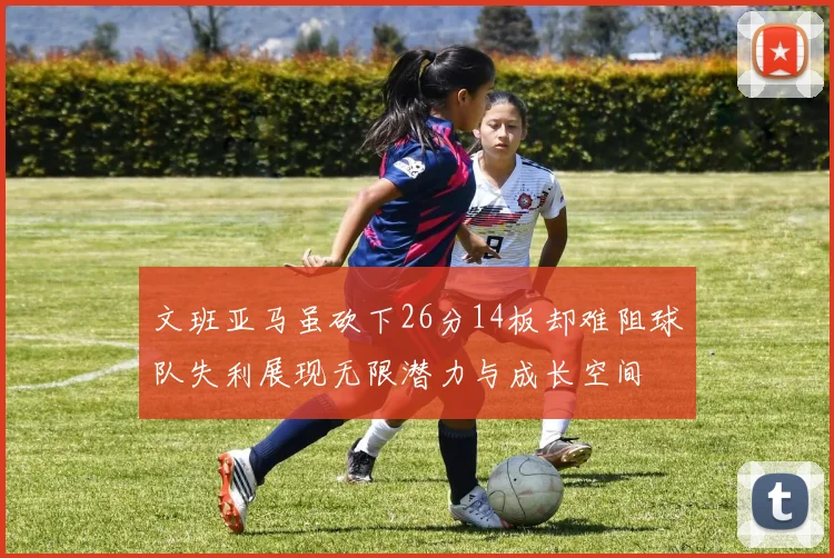 文班亚马虽砍下26分14板却难阻球队失利展现无限潜力与成长空间