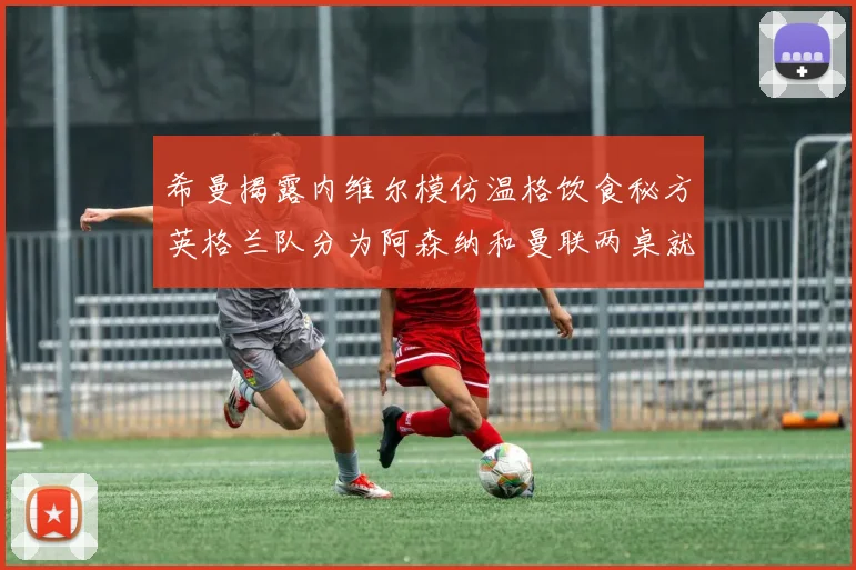 希曼揭露内维尔模仿温格饮食秘方英格兰队分为阿森纳和曼联两桌就餐