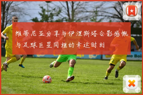 维蒂尼亚分享与伊涅斯塔合影感慨与足球巨星同框的幸运时刻