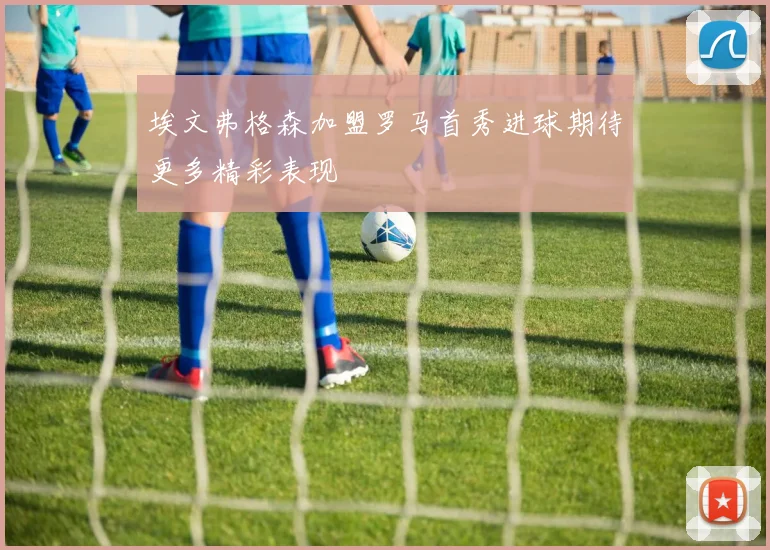 埃文弗格森加盟罗马首秀进球期待更多精彩表现
