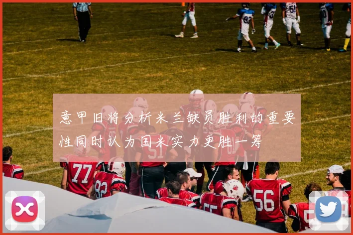 意甲旧将分析米兰缺员胜利的重要性同时认为国米实力更胜一筹