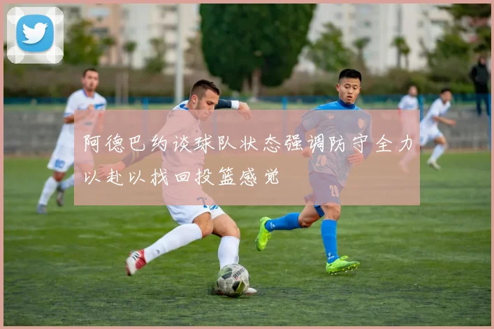 阿德巴约谈球队状态强调防守全力以赴以找回投篮感觉