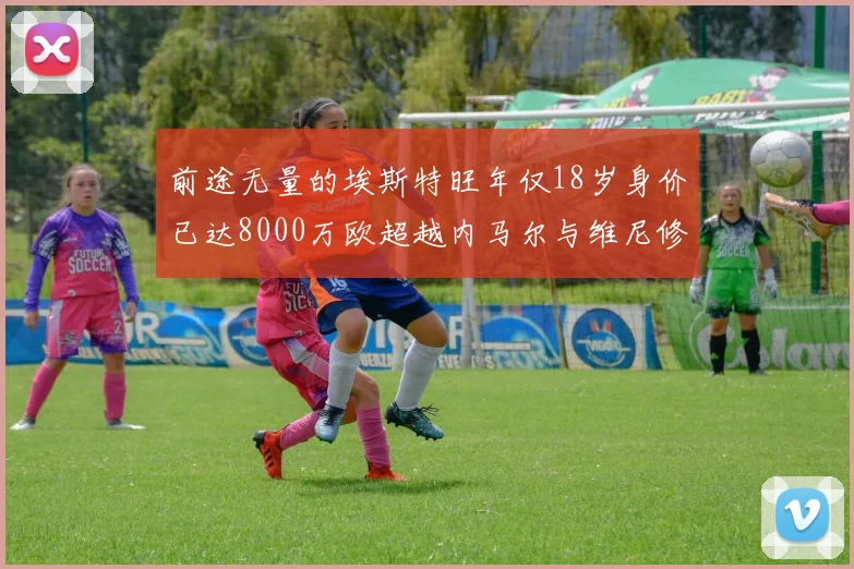 前途无量的埃斯特旺年仅18岁身价已达8000万欧超越内马尔与维尼修斯