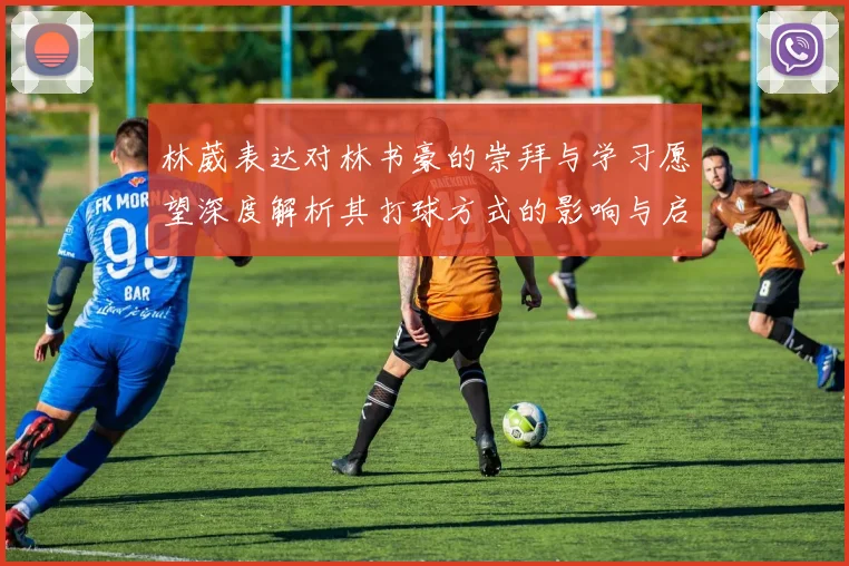 林葳表达对林书豪的崇拜与学习愿望深度解析其打球方式的影响与启发