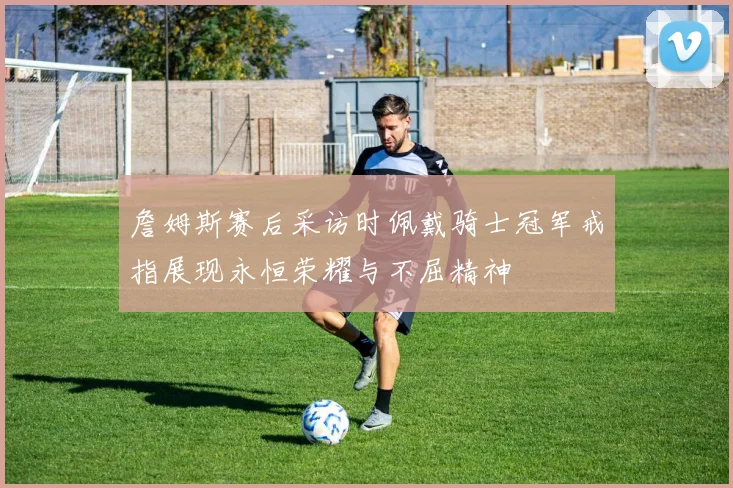 詹姆斯赛后采访时佩戴骑士冠军戒指展现永恒荣耀与不屈精神