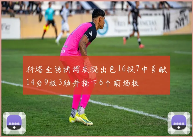 科塔全场拼搏表现出色16投7中贡献14分9板3助并抢下6个前场板