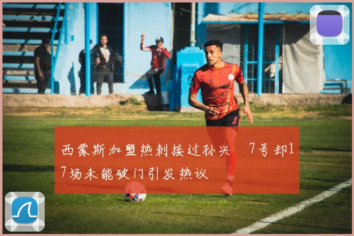 西蒙斯加盟热刺接过孙兴慜7号却17场未能破门引发热议