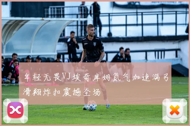 年轻无畏VJ埃奇库姆氮气加速满弓滑翔炸扣震撼全场