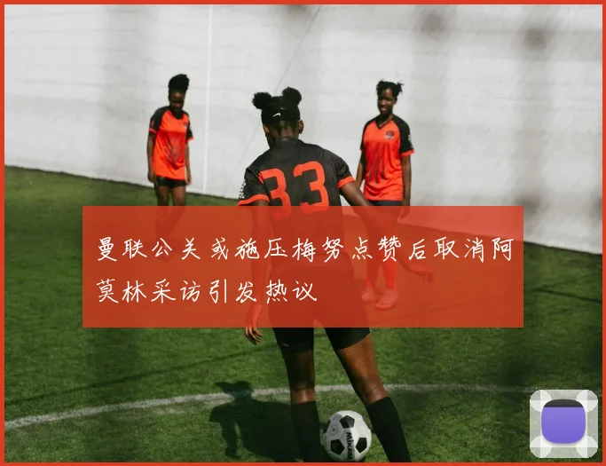 曼联公关或施压梅努点赞后取消阿莫林采访引发热议