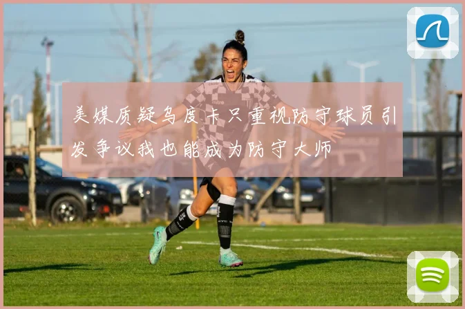 美媒质疑乌度卡只重视防守球员引发争议我也能成为防守大师