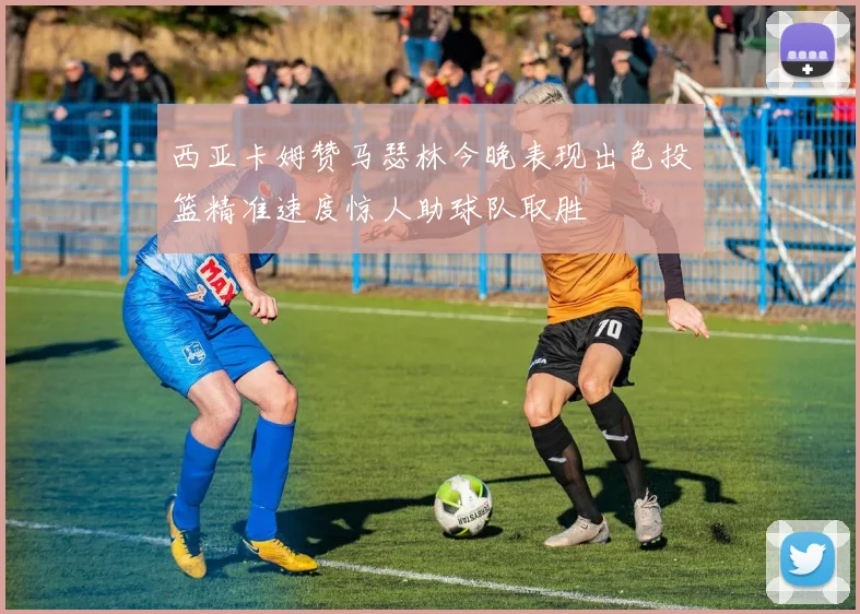 西亚卡姆赞马瑟林今晚表现出色投篮精准速度惊人助球队取胜