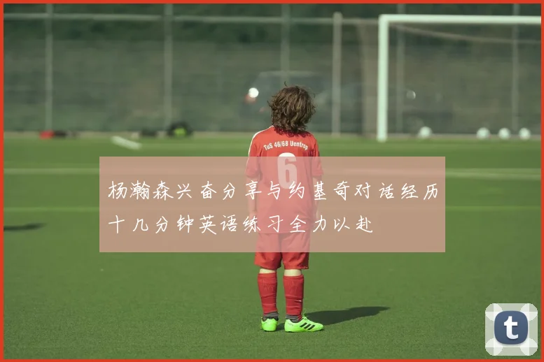 杨瀚森兴奋分享与约基奇对话经历十几分钟英语练习全力以赴