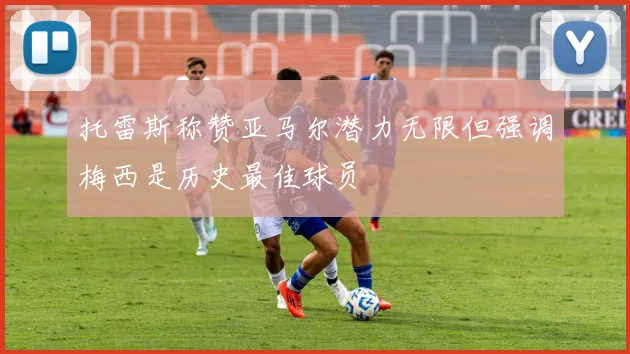 托雷斯称赞亚马尔潜力无限但强调梅西是历史最佳球员