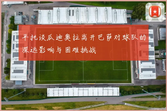 平托谈瓜迪奥拉离开巴萨对球队的深远影响与困难挑战
