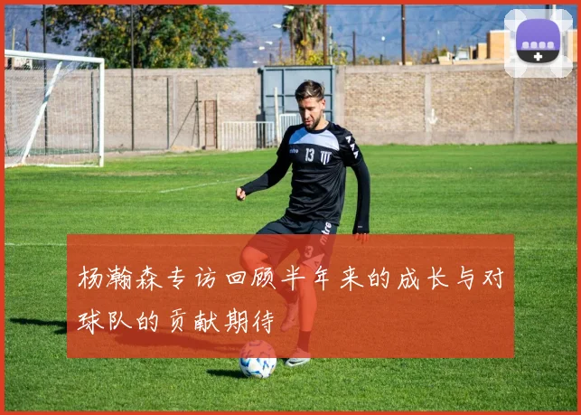 杨瀚森专访回顾半年来的成长与对球队的贡献期待