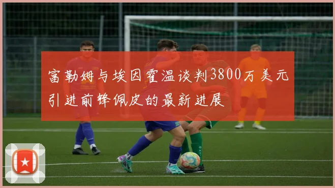 富勒姆与埃因霍温谈判3800万美元引进前锋佩皮的最新进展