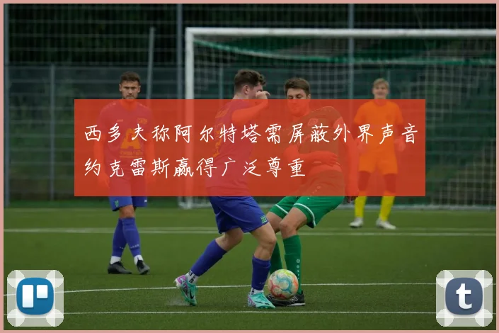 西多夫称阿尔特塔需屏蔽外界声音约克雷斯赢得广泛尊重