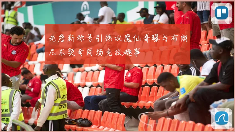 老詹新称号引热议魔仙哥曝与布朗尼东契奇同场竞技趣事