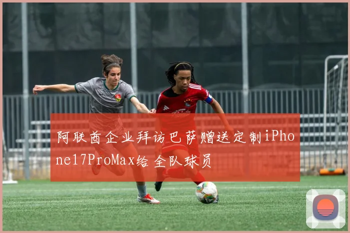 阿联酋企业拜访巴萨赠送定制iPhone17ProMax给全队球员