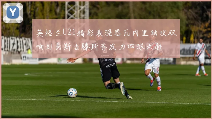 英格兰U21精彩表现恩瓦内里助攻双响刘易斯吉滕斯齐发力四球大胜