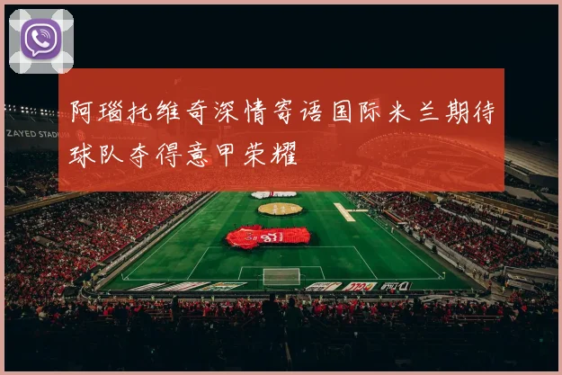 阿瑙托维奇深情寄语国际米兰期待球队夺得意甲荣耀