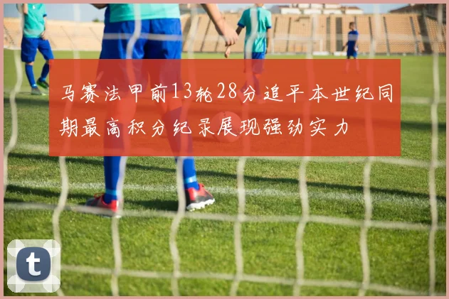 马赛法甲前13轮28分追平本世纪同期最高积分纪录展现强劲实力