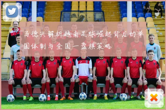 马德兴解析越南足球崛起背后的举国体制与全国一盘棋策略