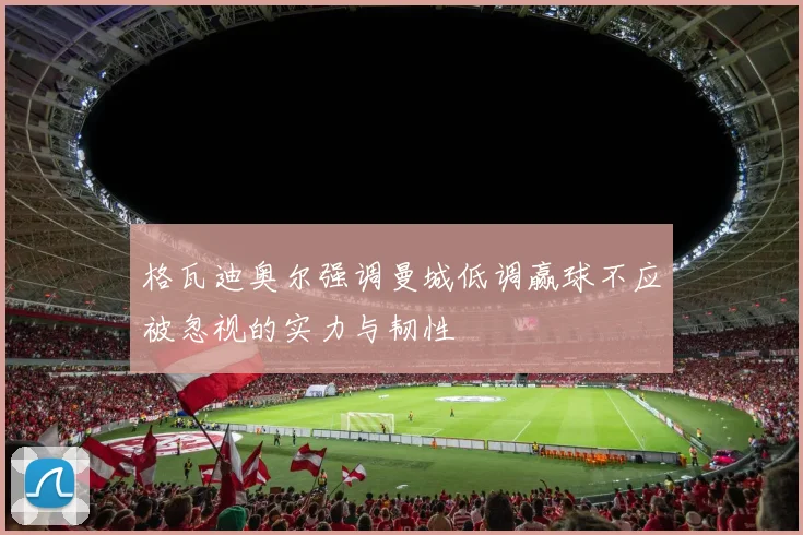 格瓦迪奥尔强调曼城低调赢球不应被忽视的实力与韧性