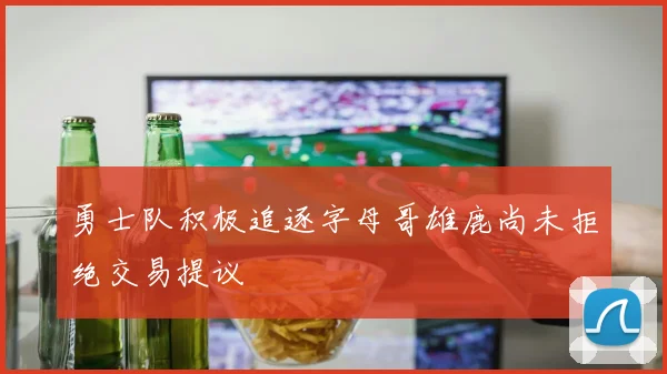 勇士队积极追逐字母哥雄鹿尚未拒绝交易提议