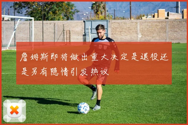 詹姆斯即将做出重大决定是退役还是另有隐情引发热议