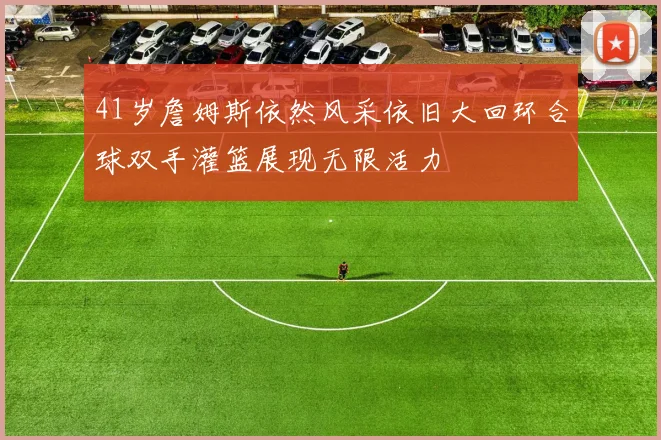 41岁詹姆斯依然风采依旧大回环合球双手灌篮展现无限活力