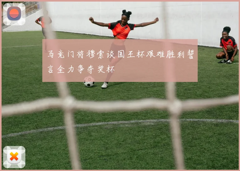 马竞门将穆索谈国王杯艰难胜利誓言全力争夺奖杯