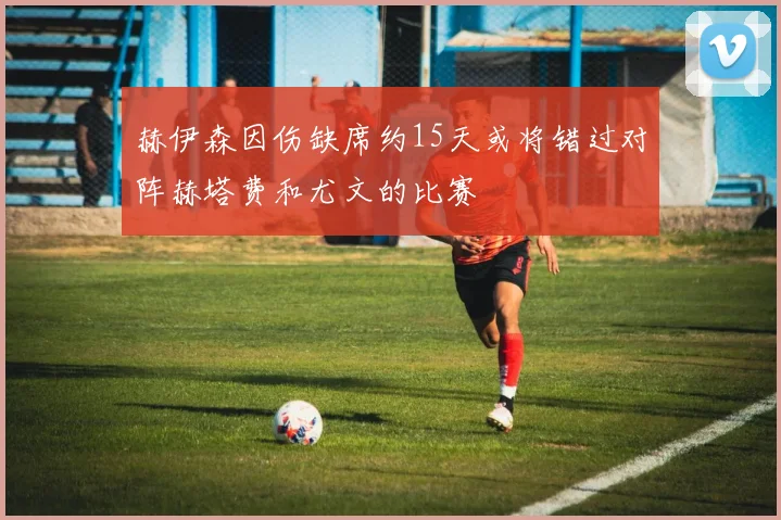 赫伊森因伤缺席约15天或将错过对阵赫塔费和尤文的比赛