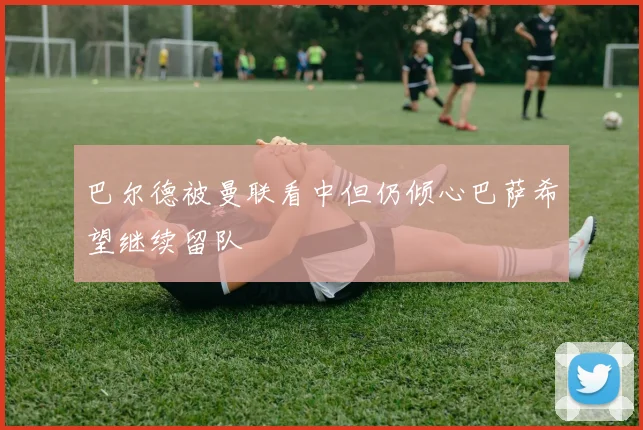 巴尔德被曼联看中但仍倾心巴萨希望继续留队