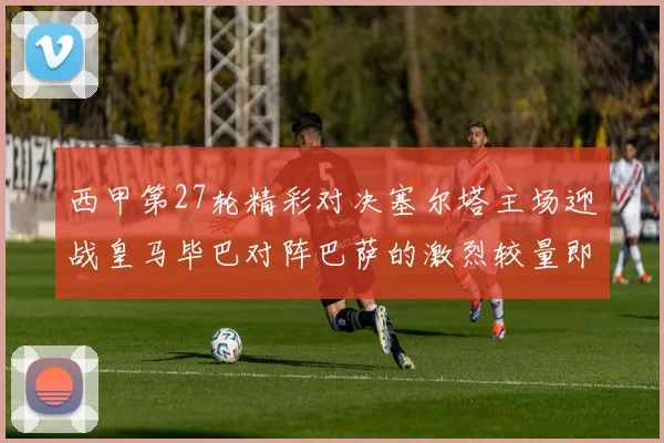 西甲第27轮精彩对决塞尔塔主场迎战皇马毕巴对阵巴萨的激烈较量即将上演