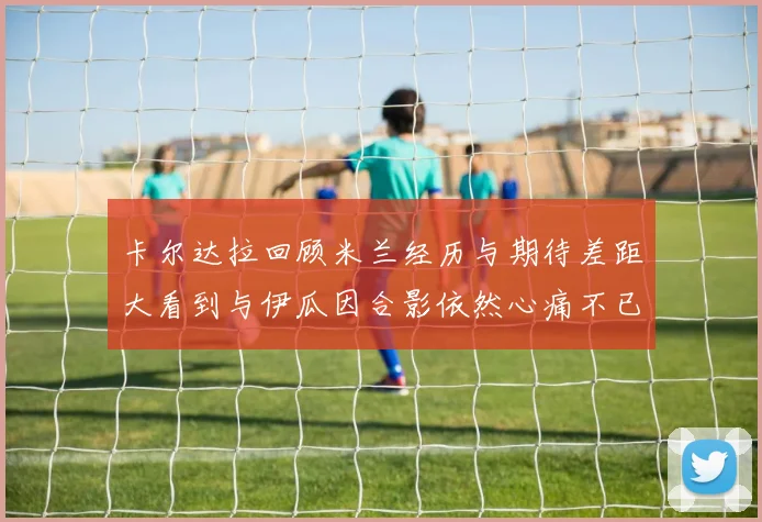 卡尔达拉回顾米兰经历与期待差距大看到与伊瓜因合影依然心痛不已
